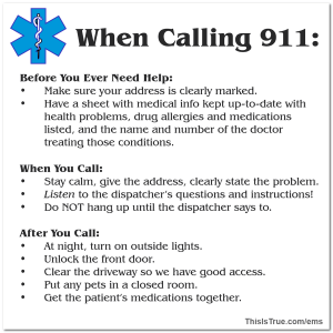A graphic outlining what to do When Calling 911:Before You Ever Need Help:
Make sure your address is clearly marked.
Have a sheet with medical info kept up-to-date with health problems, drug allergies and medications listed, and the name and number of the doctor treating those conditions.

When You Call:
Stay calm, give the address, clearly state the problem.
Listen to the dispatcher’s questions and instructions!
Do NOT hang up until the dispatcher says to.

After You Call:
At night, turn on outside lights.
Unlock the front door.
Clear the driveway so we have good access.
Put any pets in a closed room.
Get the patient’s medications together.