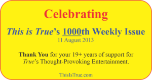 A colorful sign with text celebrating the 1000th weekly issue of This is True for the week of 11 August 2013, thanking readers for over 19 years of support. Website: ThisIsTrue.com.
