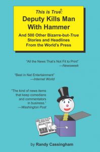 The first cover of the first TRUE book, "This is True: Deputy Kills Man with Hammer". It features a few bits of praise from Newsweek, Internet World, and the Washington Post. It also shows a jack-in-the-box popped out, wearing a top hat and holding a newspaper showing another headline from inside the book, "Godzilla Over Mid-Life Crisis".