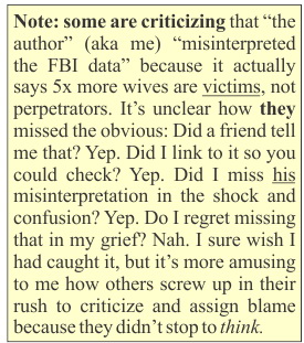 NOTE: some are criticizing that 'the author' (aka me) 'misinterpreted the FBI data' because it actually says husbands do this more, not wives. It's unclear how they missed the obvious: Did a friend tell me that? Yep. Did I link to it so you could check? Yep. Did I miss his misinterpretation in the shock and confusion? Yep. Do I regret missing that in my grief? Nah. I sure wish I had caught it, but it's more amusing to me how others screw up in their rush to criticize and assign blame because they didn't stop to THINK.