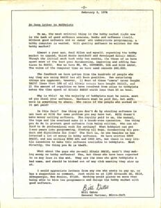 February 3, 1976An Open Letter to Hobbyists To me, the most critical thing in the hobby market right now is the lack of good software courses, books and software itself. Without good software and an owner who understands programming, a hobby computer is wasted. Will quality software be written for the hobby market? Almost a year ago, Paul Allen and myself, expecting the hobby market to expand, hired Monte Davidoff and developed Altair BASIC. Though the initial work took only two months, the three of us have spent most of the last year documenting, improving and adding features to BASIC. Now we have 4K, 8K, EXTENDED, ROM and DISK BASIC. The value of the computer time we have used exceeds $40,000. The feedback we have gotten from the hundreds of people who say they are using BASIC has all been positive. Two surprising things are apparent, however, 1) Most of these "users" never bought BASIC (less than 10% of all Altair owners have bought BASIC), and 2) The amount of royalties we have received from sales to hobbyists makes the time spent on Altair BASIC worth less than $2 an hour. Why is this? As the majority of hobbyists must be aware, most of you steal your software. Hardware must be paid for, but software is something to share. Who cares if the people who worked on it get paid? Is this fair? One thing you don't do by stealing software is get back at MITS for some problem you may have had. MITS doesn't make money selling software. The royalty paid to us, the manual, the tape and the overhead make it a break-even operation. One thing you do do is prevent good software from being written. Who can afford to do professional work for nothing? What hobbyist can put 3-man years into programming, finding all bugs, documenting his product and distribute for free? The fact is, no one besides us has invested a lot of money in hobby software. We have written 6800 BASIC, and are writing 8080 APL and 6800 APL, but there is very little incentive to make this software available to hobbyists. Most directly, the thing you do is theft. What about the guys who re-sell Altair BASIC, aren't they making money on hobby software? Yes, but those who have been reported to us may lose in the end. They are the ones who give hobbyists a bad name, and should be kicked out of any club meeting they show up at. I would appreciate letters from any one who wants to pay up, or has a suggestion or comment. Just write to me at 1180 Alvarado SE, #114, Albuquerque, New Mexico, 87108. Nothing would please me more than being able to hire ten programmers and deluge the hobby market with good software. Bill Gates General Partner, Micro-Soft