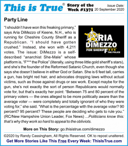 Party Line: 'I shouldn’t have won this freaking primary,' says Aria DiMezzo of Keene, N.H., who is running for Cheshire County Sheriff as a Republican. 'I should have gotten crushed.' Instead, she won with 4,211 votes. The issue: DiMezzo is a self-described 'anarchist She-Male' whose platform is, 'F*** the Police' (literally, using three little gold sheriff’s stars), and she’s the founder of the Reformed Satanic Church, even though she says she doesn’t believe in either God or Satan. She is 6 feet tall, carries a gun, has bright red hair, and advocates dropping laws without actual victims, such as those against drugs or sex work. Except maybe for the gun, she’s not exactly the sort of person Republicans would normally vote for, but that’s exactly her point: 'Between 75 and 80 percent of the primary voters — the ones alleged to be more politically aware than the average voter — were completely and totally ignorant of who they were voting for,' she said. 'What is the percentage with the average voter? 90 percent? 95 percent? These people are deciding who gets to rule you.' (RC/New Hampshire Union Leader, Fox News) ...Politicians know this: that’s why they work so hard to appeal to the obliviots.